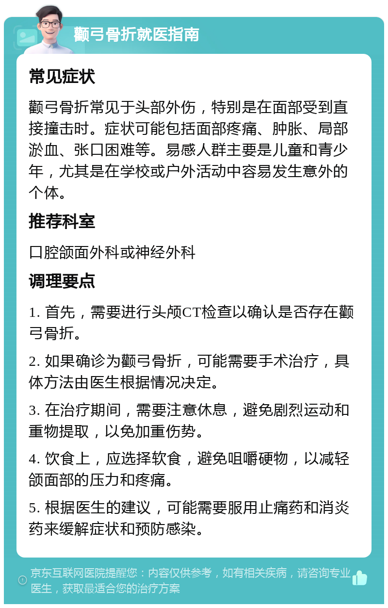 颧弓骨折就医指南 常见症状 颧弓骨折常见于头部外伤，特别是在面部受到直接撞击时。症状可能包括面部疼痛、肿胀、局部淤血、张口困难等。易感人群主要是儿童和青少年，尤其是在学校或户外活动中容易发生意外的个体。 推荐科室 口腔颌面外科或神经外科 调理要点 1. 首先，需要进行头颅CT检查以确认是否存在颧弓骨折。 2. 如果确诊为颧弓骨折，可能需要手术治疗，具体方法由医生根据情况决定。 3. 在治疗期间，需要注意休息，避免剧烈运动和重物提取，以免加重伤势。 4. 饮食上，应选择软食，避免咀嚼硬物，以减轻颌面部的压力和疼痛。 5. 根据医生的建议，可能需要服用止痛药和消炎药来缓解症状和预防感染。