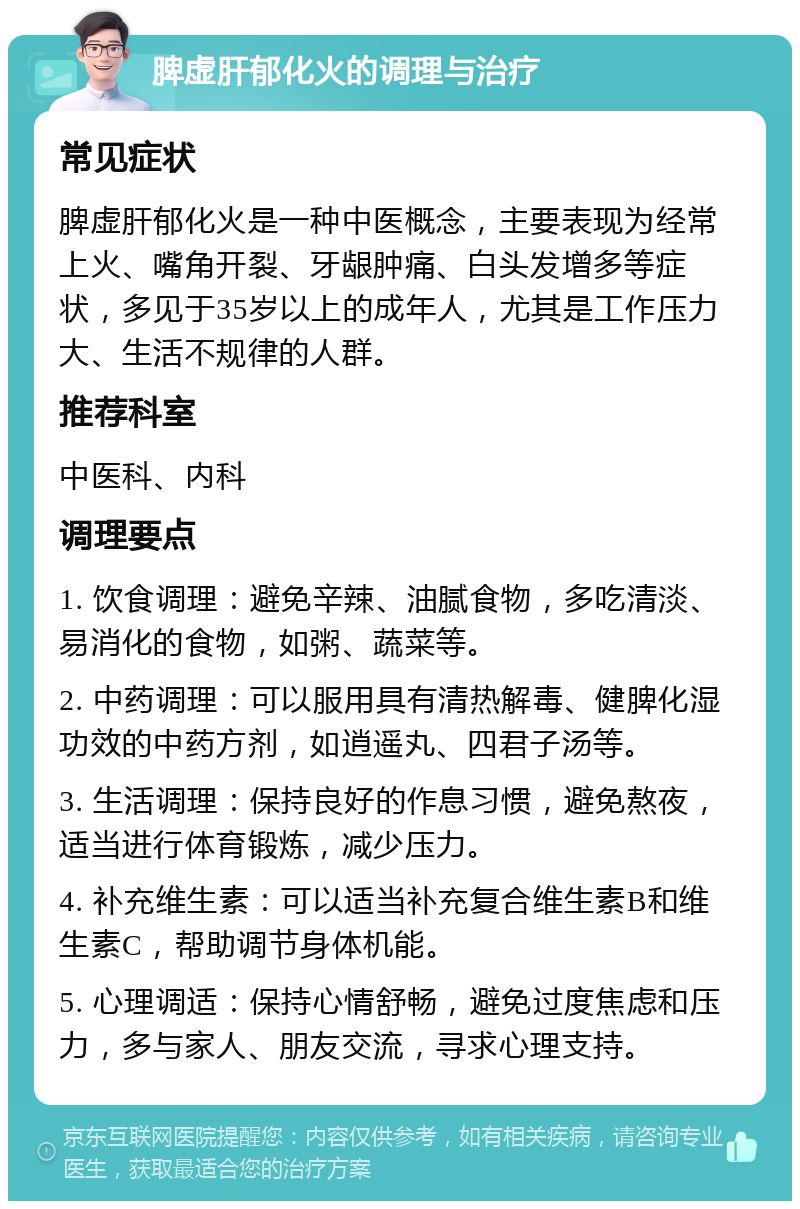 脾虚肝郁化火的调理与治疗 常见症状 脾虚肝郁化火是一种中医概念，主要表现为经常上火、嘴角开裂、牙龈肿痛、白头发增多等症状，多见于35岁以上的成年人，尤其是工作压力大、生活不规律的人群。 推荐科室 中医科、内科 调理要点 1. 饮食调理：避免辛辣、油腻食物，多吃清淡、易消化的食物，如粥、蔬菜等。 2. 中药调理：可以服用具有清热解毒、健脾化湿功效的中药方剂，如逍遥丸、四君子汤等。 3. 生活调理：保持良好的作息习惯，避免熬夜，适当进行体育锻炼，减少压力。 4. 补充维生素：可以适当补充复合维生素B和维生素C，帮助调节身体机能。 5. 心理调适：保持心情舒畅，避免过度焦虑和压力，多与家人、朋友交流，寻求心理支持。