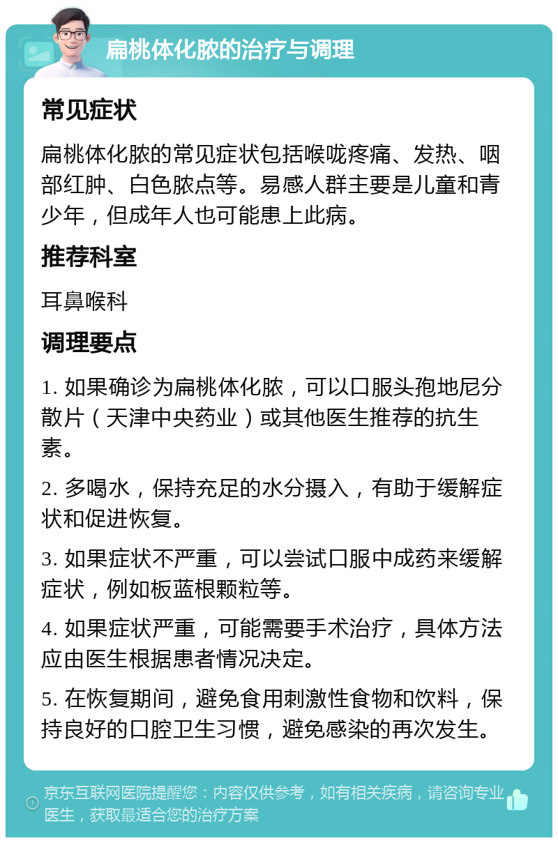 扁桃体化脓的治疗与调理 常见症状 扁桃体化脓的常见症状包括喉咙疼痛、发热、咽部红肿、白色脓点等。易感人群主要是儿童和青少年，但成年人也可能患上此病。 推荐科室 耳鼻喉科 调理要点 1. 如果确诊为扁桃体化脓，可以口服头孢地尼分散片（天津中央药业）或其他医生推荐的抗生素。 2. 多喝水，保持充足的水分摄入，有助于缓解症状和促进恢复。 3. 如果症状不严重，可以尝试口服中成药来缓解症状，例如板蓝根颗粒等。 4. 如果症状严重，可能需要手术治疗，具体方法应由医生根据患者情况决定。 5. 在恢复期间，避免食用刺激性食物和饮料，保持良好的口腔卫生习惯，避免感染的再次发生。