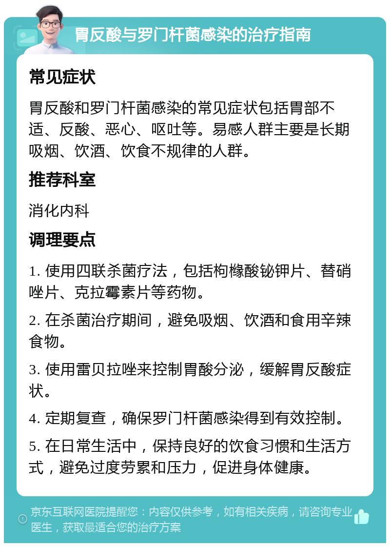 胃反酸与罗门杆菌感染的治疗指南 常见症状 胃反酸和罗门杆菌感染的常见症状包括胃部不适、反酸、恶心、呕吐等。易感人群主要是长期吸烟、饮酒、饮食不规律的人群。 推荐科室 消化内科 调理要点 1. 使用四联杀菌疗法，包括枸橼酸铋钾片、替硝唑片、克拉霉素片等药物。 2. 在杀菌治疗期间，避免吸烟、饮酒和食用辛辣食物。 3. 使用雷贝拉唑来控制胃酸分泌，缓解胃反酸症状。 4. 定期复查，确保罗门杆菌感染得到有效控制。 5. 在日常生活中，保持良好的饮食习惯和生活方式，避免过度劳累和压力，促进身体健康。