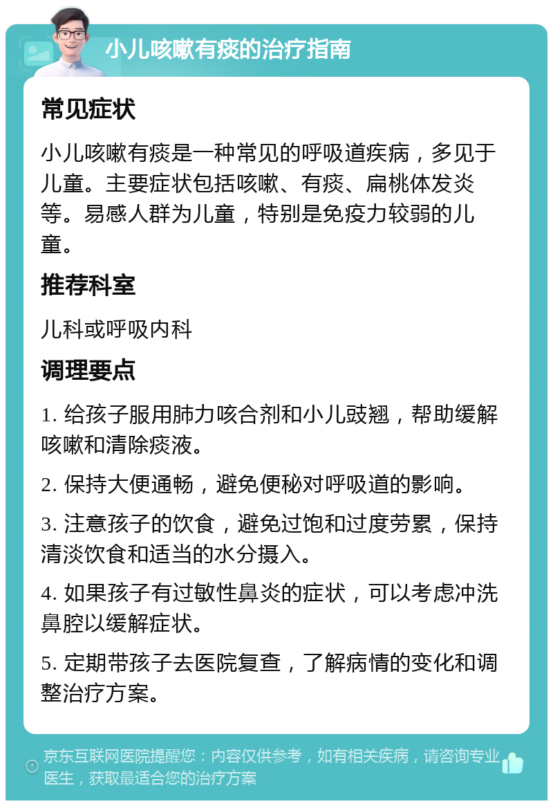 小儿咳嗽有痰的治疗指南 常见症状 小儿咳嗽有痰是一种常见的呼吸道疾病，多见于儿童。主要症状包括咳嗽、有痰、扁桃体发炎等。易感人群为儿童，特别是免疫力较弱的儿童。 推荐科室 儿科或呼吸内科 调理要点 1. 给孩子服用肺力咳合剂和小儿豉翘，帮助缓解咳嗽和清除痰液。 2. 保持大便通畅，避免便秘对呼吸道的影响。 3. 注意孩子的饮食，避免过饱和过度劳累，保持清淡饮食和适当的水分摄入。 4. 如果孩子有过敏性鼻炎的症状，可以考虑冲洗鼻腔以缓解症状。 5. 定期带孩子去医院复查，了解病情的变化和调整治疗方案。