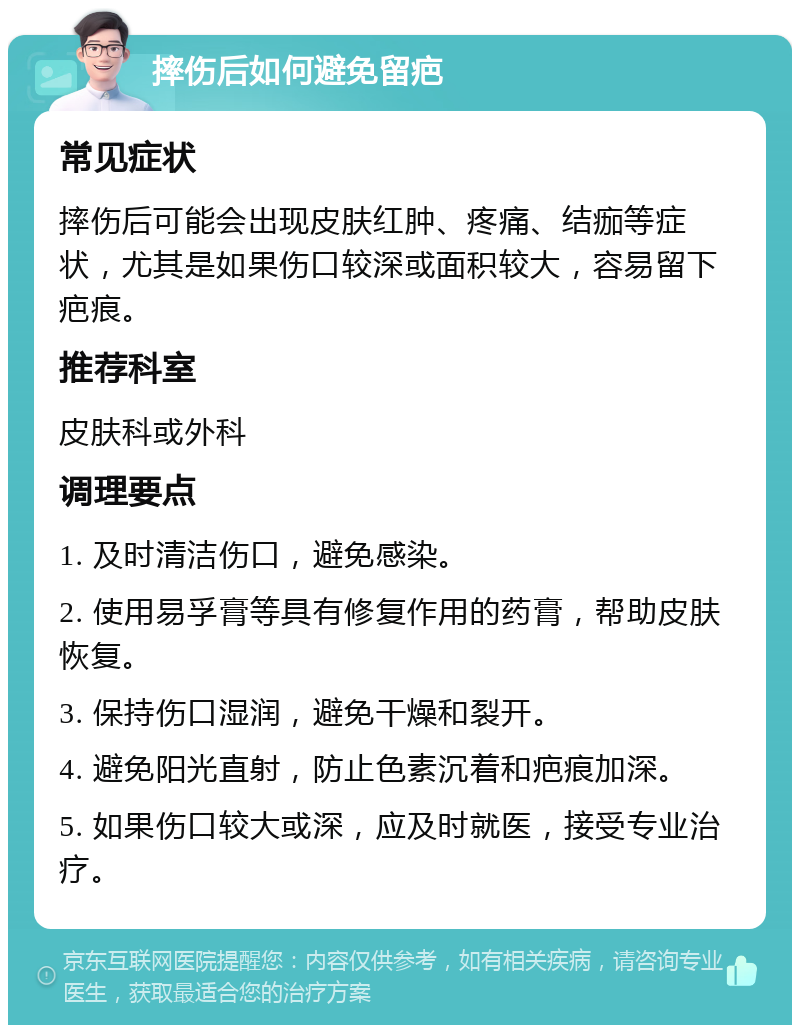 摔伤后如何避免留疤 常见症状 摔伤后可能会出现皮肤红肿、疼痛、结痂等症状，尤其是如果伤口较深或面积较大，容易留下疤痕。 推荐科室 皮肤科或外科 调理要点 1. 及时清洁伤口，避免感染。 2. 使用易孚膏等具有修复作用的药膏，帮助皮肤恢复。 3. 保持伤口湿润，避免干燥和裂开。 4. 避免阳光直射，防止色素沉着和疤痕加深。 5. 如果伤口较大或深，应及时就医，接受专业治疗。