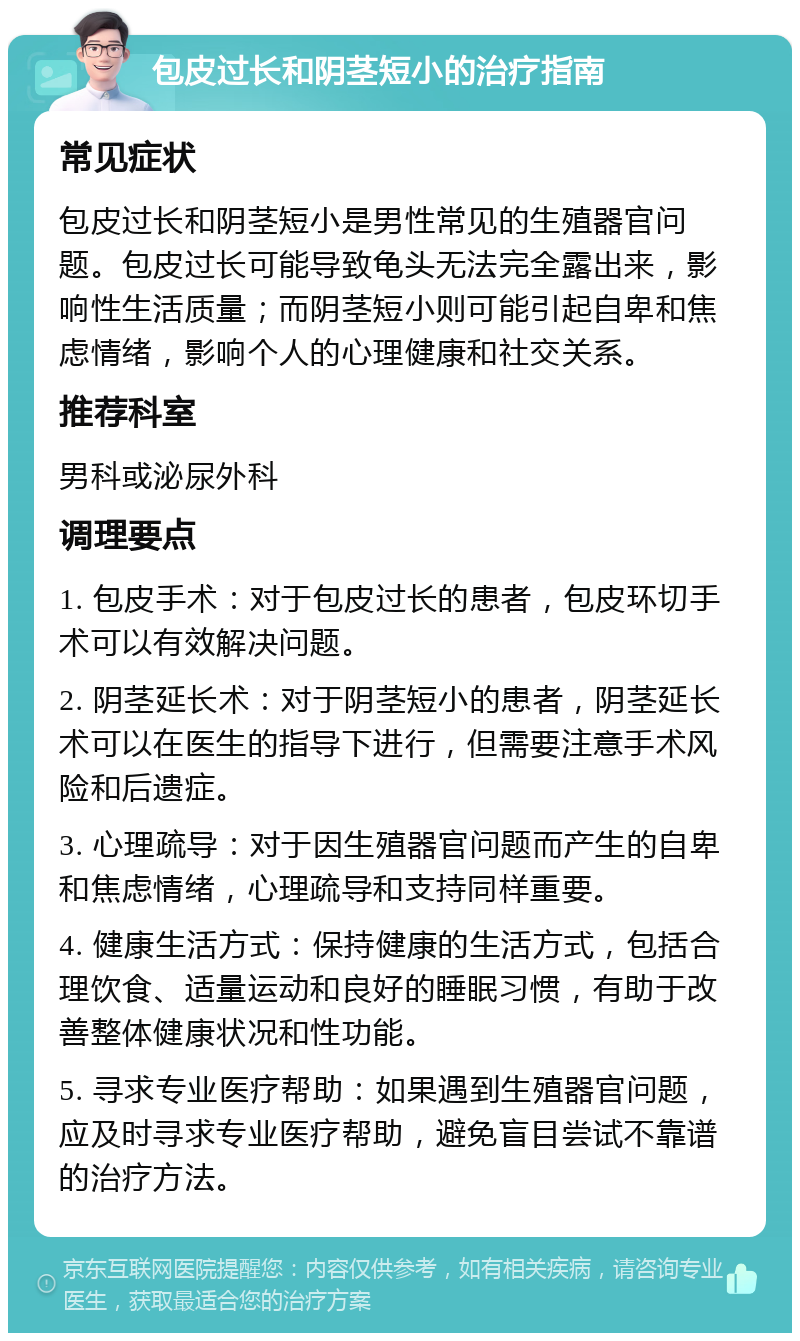 包皮过长和阴茎短小的治疗指南 常见症状 包皮过长和阴茎短小是男性常见的生殖器官问题。包皮过长可能导致龟头无法完全露出来，影响性生活质量；而阴茎短小则可能引起自卑和焦虑情绪，影响个人的心理健康和社交关系。 推荐科室 男科或泌尿外科 调理要点 1. 包皮手术：对于包皮过长的患者，包皮环切手术可以有效解决问题。 2. 阴茎延长术：对于阴茎短小的患者，阴茎延长术可以在医生的指导下进行，但需要注意手术风险和后遗症。 3. 心理疏导：对于因生殖器官问题而产生的自卑和焦虑情绪，心理疏导和支持同样重要。 4. 健康生活方式：保持健康的生活方式，包括合理饮食、适量运动和良好的睡眠习惯，有助于改善整体健康状况和性功能。 5. 寻求专业医疗帮助：如果遇到生殖器官问题，应及时寻求专业医疗帮助，避免盲目尝试不靠谱的治疗方法。