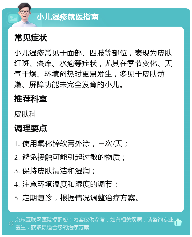 小儿湿疹就医指南 常见症状 小儿湿疹常见于面部、四肢等部位，表现为皮肤红斑、瘙痒、水疱等症状，尤其在季节变化、天气干燥、环境闷热时更易发生，多见于皮肤薄嫩、屏障功能未完全发育的小儿。 推荐科室 皮肤科 调理要点 1. 使用氧化锌软膏外涂，三次/天； 2. 避免接触可能引起过敏的物质； 3. 保持皮肤清洁和湿润； 4. 注意环境温度和湿度的调节； 5. 定期复诊，根据情况调整治疗方案。