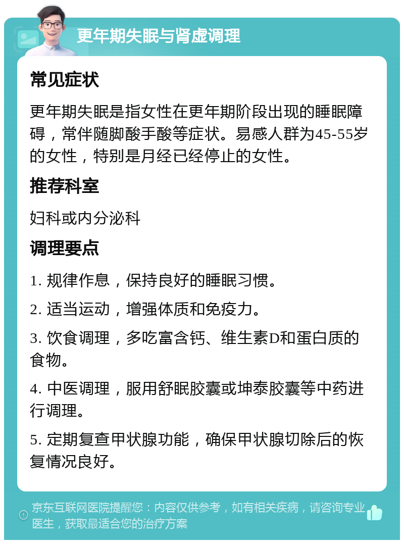 更年期失眠与肾虚调理 常见症状 更年期失眠是指女性在更年期阶段出现的睡眠障碍，常伴随脚酸手酸等症状。易感人群为45-55岁的女性，特别是月经已经停止的女性。 推荐科室 妇科或内分泌科 调理要点 1. 规律作息，保持良好的睡眠习惯。 2. 适当运动，增强体质和免疫力。 3. 饮食调理，多吃富含钙、维生素D和蛋白质的食物。 4. 中医调理，服用舒眠胶囊或坤泰胶囊等中药进行调理。 5. 定期复查甲状腺功能，确保甲状腺切除后的恢复情况良好。