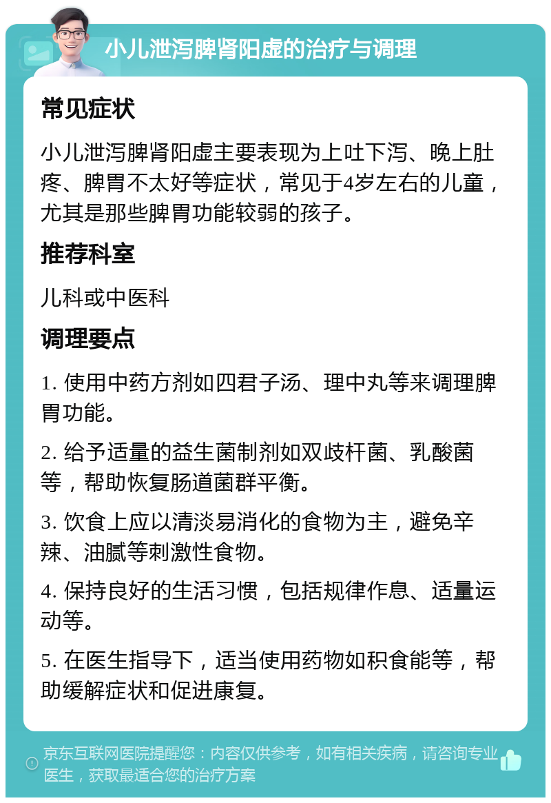 小儿泄泻脾肾阳虚的治疗与调理 常见症状 小儿泄泻脾肾阳虚主要表现为上吐下泻、晚上肚疼、脾胃不太好等症状，常见于4岁左右的儿童，尤其是那些脾胃功能较弱的孩子。 推荐科室 儿科或中医科 调理要点 1. 使用中药方剂如四君子汤、理中丸等来调理脾胃功能。 2. 给予适量的益生菌制剂如双歧杆菌、乳酸菌等，帮助恢复肠道菌群平衡。 3. 饮食上应以清淡易消化的食物为主，避免辛辣、油腻等刺激性食物。 4. 保持良好的生活习惯，包括规律作息、适量运动等。 5. 在医生指导下，适当使用药物如积食能等，帮助缓解症状和促进康复。