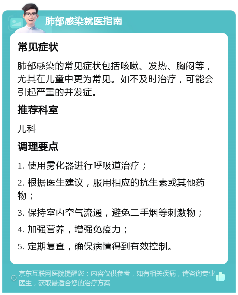 肺部感染就医指南 常见症状 肺部感染的常见症状包括咳嗽、发热、胸闷等，尤其在儿童中更为常见。如不及时治疗，可能会引起严重的并发症。 推荐科室 儿科 调理要点 1. 使用雾化器进行呼吸道治疗； 2. 根据医生建议，服用相应的抗生素或其他药物； 3. 保持室内空气流通，避免二手烟等刺激物； 4. 加强营养，增强免疫力； 5. 定期复查，确保病情得到有效控制。