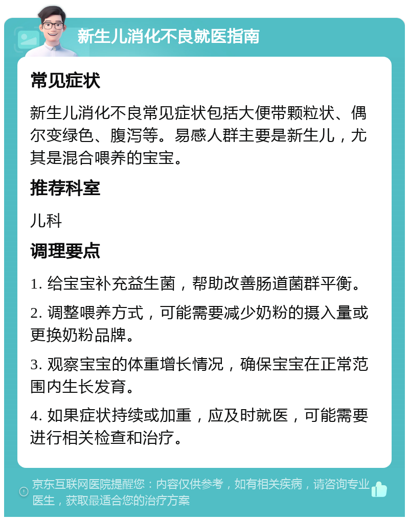 新生儿消化不良就医指南 常见症状 新生儿消化不良常见症状包括大便带颗粒状、偶尔变绿色、腹泻等。易感人群主要是新生儿，尤其是混合喂养的宝宝。 推荐科室 儿科 调理要点 1. 给宝宝补充益生菌，帮助改善肠道菌群平衡。 2. 调整喂养方式，可能需要减少奶粉的摄入量或更换奶粉品牌。 3. 观察宝宝的体重增长情况，确保宝宝在正常范围内生长发育。 4. 如果症状持续或加重，应及时就医，可能需要进行相关检查和治疗。