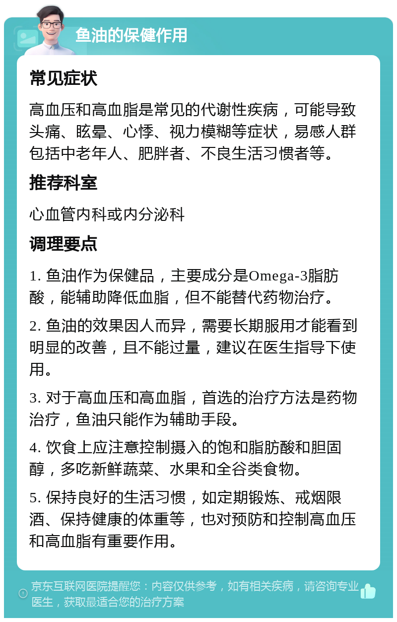 鱼油的保健作用 常见症状 高血压和高血脂是常见的代谢性疾病，可能导致头痛、眩晕、心悸、视力模糊等症状，易感人群包括中老年人、肥胖者、不良生活习惯者等。 推荐科室 心血管内科或内分泌科 调理要点 1. 鱼油作为保健品，主要成分是Omega-3脂肪酸，能辅助降低血脂，但不能替代药物治疗。 2. 鱼油的效果因人而异，需要长期服用才能看到明显的改善，且不能过量，建议在医生指导下使用。 3. 对于高血压和高血脂，首选的治疗方法是药物治疗，鱼油只能作为辅助手段。 4. 饮食上应注意控制摄入的饱和脂肪酸和胆固醇，多吃新鲜蔬菜、水果和全谷类食物。 5. 保持良好的生活习惯，如定期锻炼、戒烟限酒、保持健康的体重等，也对预防和控制高血压和高血脂有重要作用。