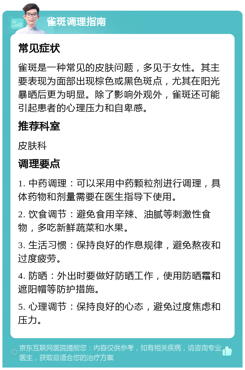 雀斑调理指南 常见症状 雀斑是一种常见的皮肤问题，多见于女性。其主要表现为面部出现棕色或黑色斑点，尤其在阳光暴晒后更为明显。除了影响外观外，雀斑还可能引起患者的心理压力和自卑感。 推荐科室 皮肤科 调理要点 1. 中药调理：可以采用中药颗粒剂进行调理，具体药物和剂量需要在医生指导下使用。 2. 饮食调节：避免食用辛辣、油腻等刺激性食物，多吃新鲜蔬菜和水果。 3. 生活习惯：保持良好的作息规律，避免熬夜和过度疲劳。 4. 防晒：外出时要做好防晒工作，使用防晒霜和遮阳帽等防护措施。 5. 心理调节：保持良好的心态，避免过度焦虑和压力。