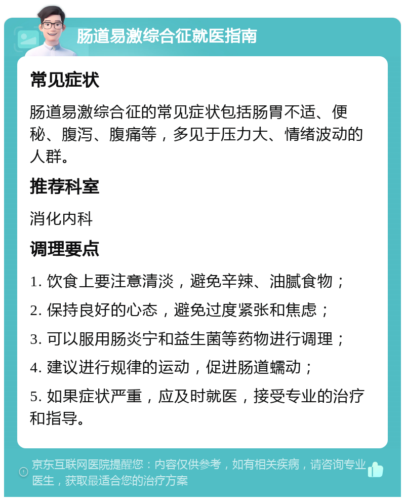 肠道易激综合征就医指南 常见症状 肠道易激综合征的常见症状包括肠胃不适、便秘、腹泻、腹痛等，多见于压力大、情绪波动的人群。 推荐科室 消化内科 调理要点 1. 饮食上要注意清淡，避免辛辣、油腻食物； 2. 保持良好的心态，避免过度紧张和焦虑； 3. 可以服用肠炎宁和益生菌等药物进行调理； 4. 建议进行规律的运动，促进肠道蠕动； 5. 如果症状严重，应及时就医，接受专业的治疗和指导。