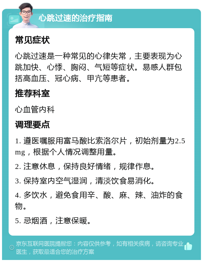 心跳过速的治疗指南 常见症状 心跳过速是一种常见的心律失常，主要表现为心跳加快、心悸、胸闷、气短等症状。易感人群包括高血压、冠心病、甲亢等患者。 推荐科室 心血管内科 调理要点 1. 遵医嘱服用富马酸比索洛尔片，初始剂量为2.5mg，根据个人情况调整用量。 2. 注意休息，保持良好情绪，规律作息。 3. 保持室内空气湿润，清淡饮食易消化。 4. 多饮水，避免食用辛、酸、麻、辣、油炸的食物。 5. 忌烟酒，注意保暖。