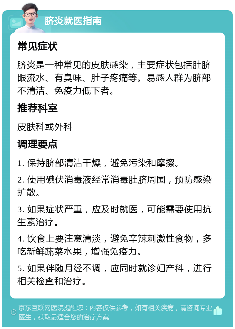 脐炎就医指南 常见症状 脐炎是一种常见的皮肤感染，主要症状包括肚脐眼流水、有臭味、肚子疼痛等。易感人群为脐部不清洁、免疫力低下者。 推荐科室 皮肤科或外科 调理要点 1. 保持脐部清洁干燥，避免污染和摩擦。 2. 使用碘伏消毒液经常消毒肚脐周围，预防感染扩散。 3. 如果症状严重，应及时就医，可能需要使用抗生素治疗。 4. 饮食上要注意清淡，避免辛辣刺激性食物，多吃新鲜蔬菜水果，增强免疫力。 5. 如果伴随月经不调，应同时就诊妇产科，进行相关检查和治疗。