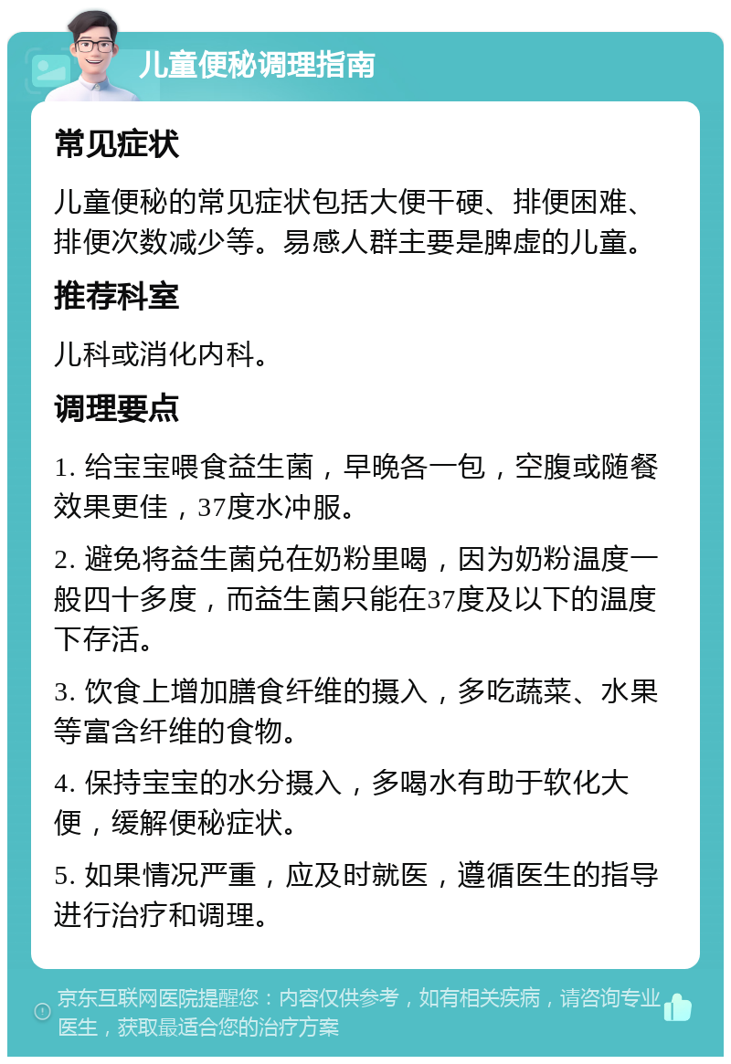 儿童便秘调理指南 常见症状 儿童便秘的常见症状包括大便干硬、排便困难、排便次数减少等。易感人群主要是脾虚的儿童。 推荐科室 儿科或消化内科。 调理要点 1. 给宝宝喂食益生菌，早晚各一包，空腹或随餐效果更佳，37度水冲服。 2. 避免将益生菌兑在奶粉里喝，因为奶粉温度一般四十多度，而益生菌只能在37度及以下的温度下存活。 3. 饮食上增加膳食纤维的摄入，多吃蔬菜、水果等富含纤维的食物。 4. 保持宝宝的水分摄入，多喝水有助于软化大便，缓解便秘症状。 5. 如果情况严重，应及时就医，遵循医生的指导进行治疗和调理。