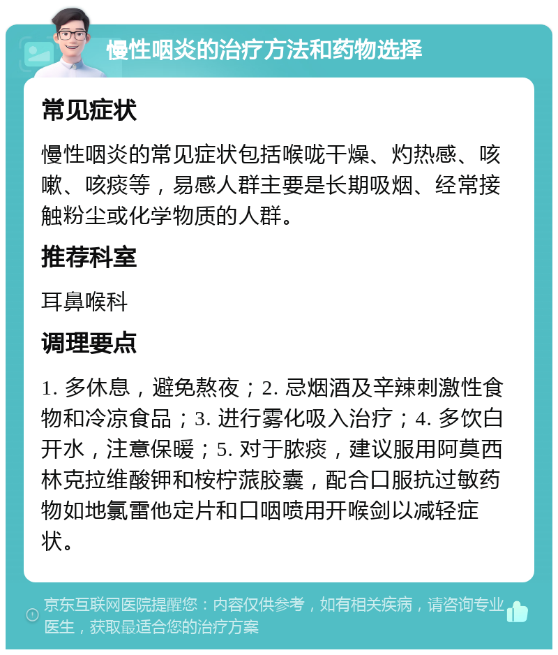 慢性咽炎的治疗方法和药物选择 常见症状 慢性咽炎的常见症状包括喉咙干燥、灼热感、咳嗽、咳痰等，易感人群主要是长期吸烟、经常接触粉尘或化学物质的人群。 推荐科室 耳鼻喉科 调理要点 1. 多休息，避免熬夜；2. 忌烟酒及辛辣刺激性食物和冷凉食品；3. 进行雾化吸入治疗；4. 多饮白开水，注意保暖；5. 对于脓痰，建议服用阿莫西林克拉维酸钾和桉柠蒎胶囊，配合口服抗过敏药物如地氯雷他定片和口咽喷用开喉剑以减轻症状。