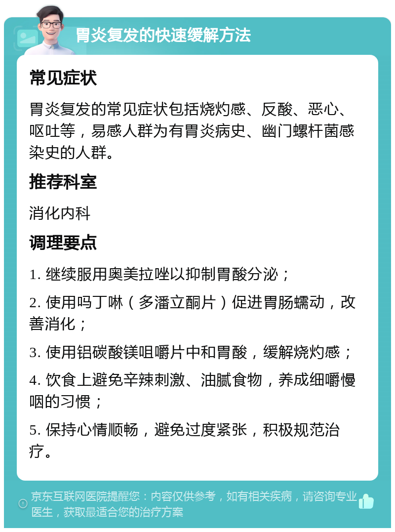 胃炎复发的快速缓解方法 常见症状 胃炎复发的常见症状包括烧灼感、反酸、恶心、呕吐等，易感人群为有胃炎病史、幽门螺杆菌感染史的人群。 推荐科室 消化内科 调理要点 1. 继续服用奥美拉唑以抑制胃酸分泌； 2. 使用吗丁啉（多潘立酮片）促进胃肠蠕动，改善消化； 3. 使用铝碳酸镁咀嚼片中和胃酸，缓解烧灼感； 4. 饮食上避免辛辣刺激、油腻食物，养成细嚼慢咽的习惯； 5. 保持心情顺畅，避免过度紧张，积极规范治疗。