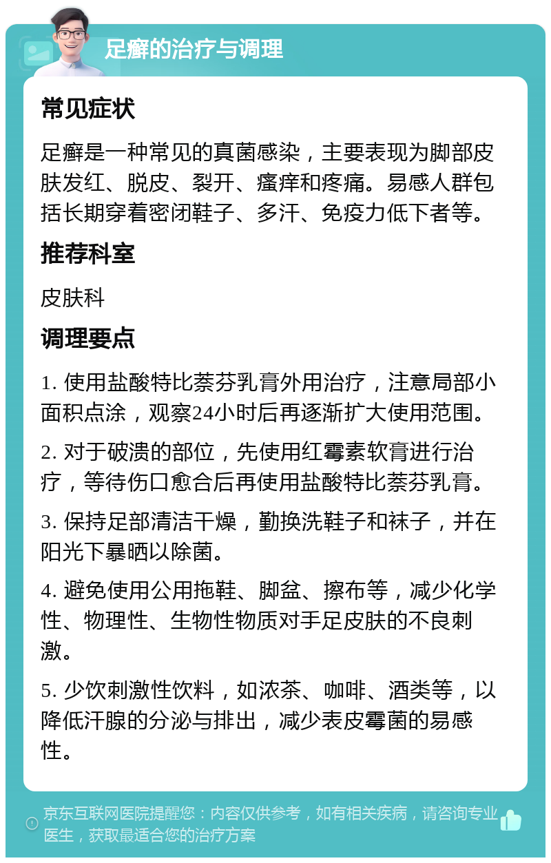 足癣的治疗与调理 常见症状 足癣是一种常见的真菌感染，主要表现为脚部皮肤发红、脱皮、裂开、瘙痒和疼痛。易感人群包括长期穿着密闭鞋子、多汗、免疫力低下者等。 推荐科室 皮肤科 调理要点 1. 使用盐酸特比萘芬乳膏外用治疗，注意局部小面积点涂，观察24小时后再逐渐扩大使用范围。 2. 对于破溃的部位，先使用红霉素软膏进行治疗，等待伤口愈合后再使用盐酸特比萘芬乳膏。 3. 保持足部清洁干燥，勤换洗鞋子和袜子，并在阳光下暴晒以除菌。 4. 避免使用公用拖鞋、脚盆、擦布等，减少化学性、物理性、生物性物质对手足皮肤的不良刺激。 5. 少饮刺激性饮料，如浓茶、咖啡、酒类等，以降低汗腺的分泌与排出，减少表皮霉菌的易感性。