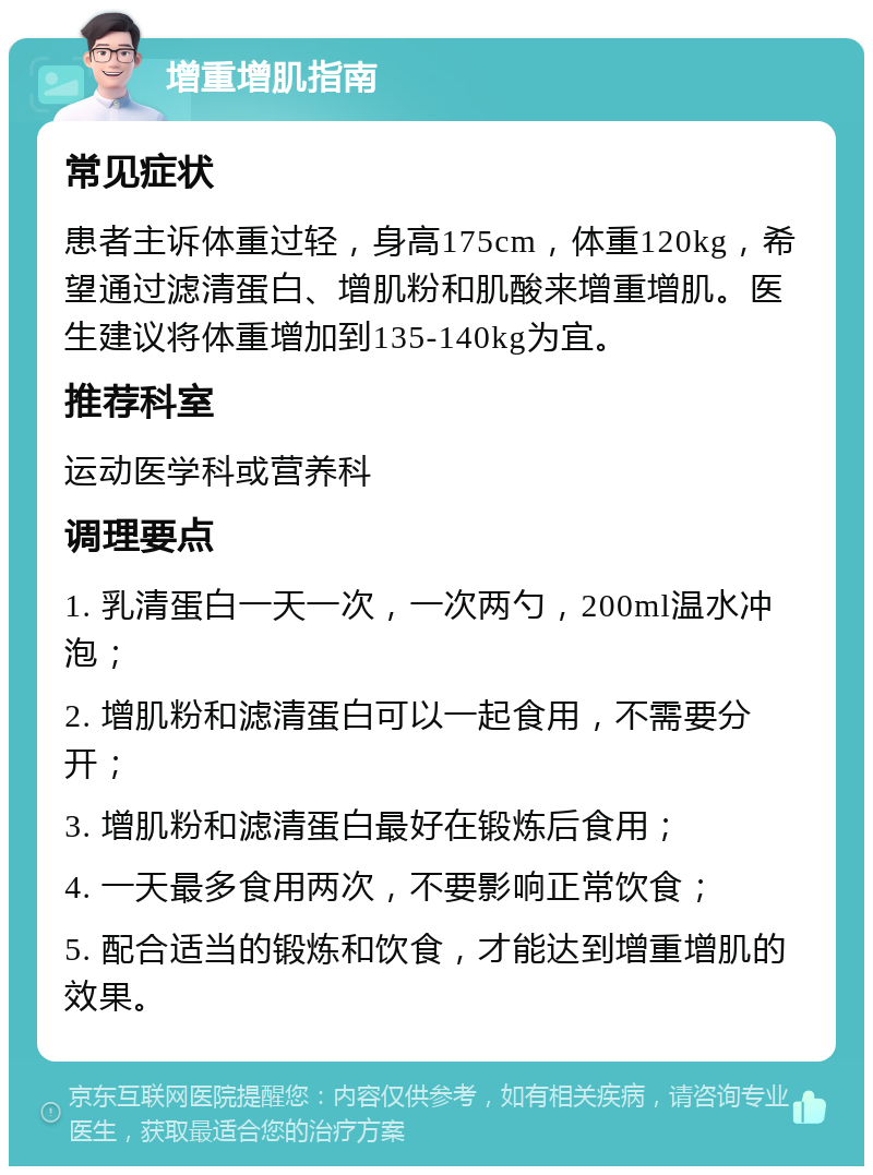 增重增肌指南 常见症状 患者主诉体重过轻，身高175cm，体重120kg，希望通过滤清蛋白、增肌粉和肌酸来增重增肌。医生建议将体重增加到135-140kg为宜。 推荐科室 运动医学科或营养科 调理要点 1. 乳清蛋白一天一次，一次两勺，200ml温水冲泡； 2. 增肌粉和滤清蛋白可以一起食用，不需要分开； 3. 增肌粉和滤清蛋白最好在锻炼后食用； 4. 一天最多食用两次，不要影响正常饮食； 5. 配合适当的锻炼和饮食，才能达到增重增肌的效果。