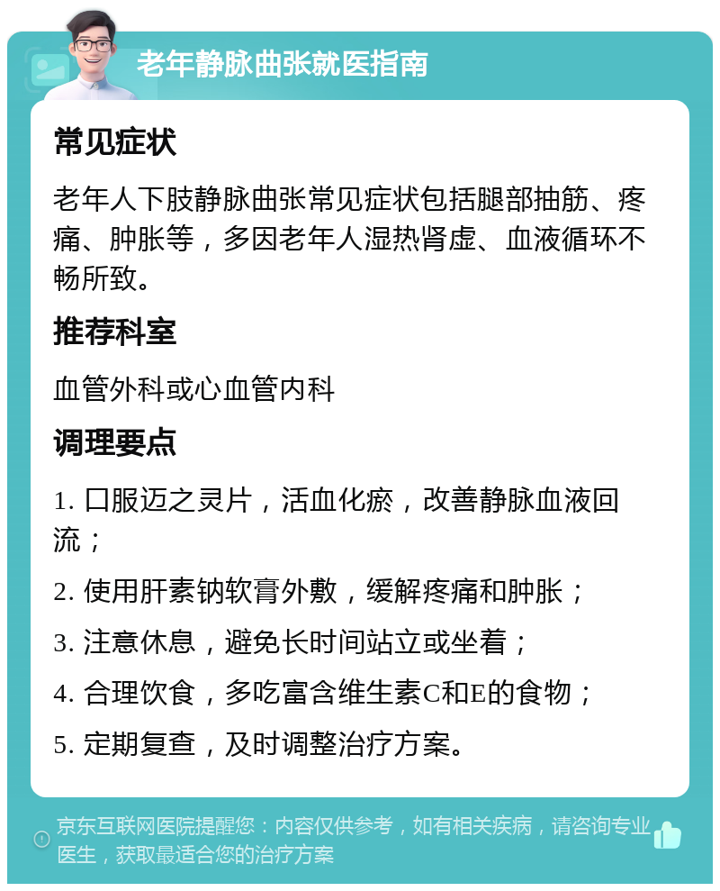 老年静脉曲张就医指南 常见症状 老年人下肢静脉曲张常见症状包括腿部抽筋、疼痛、肿胀等，多因老年人湿热肾虚、血液循环不畅所致。 推荐科室 血管外科或心血管内科 调理要点 1. 口服迈之灵片，活血化瘀，改善静脉血液回流； 2. 使用肝素钠软膏外敷，缓解疼痛和肿胀； 3. 注意休息，避免长时间站立或坐着； 4. 合理饮食，多吃富含维生素C和E的食物； 5. 定期复查，及时调整治疗方案。