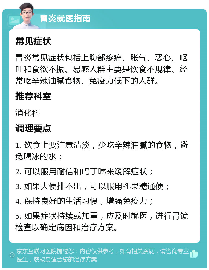 胃炎就医指南 常见症状 胃炎常见症状包括上腹部疼痛、胀气、恶心、呕吐和食欲不振。易感人群主要是饮食不规律、经常吃辛辣油腻食物、免疫力低下的人群。 推荐科室 消化科 调理要点 1. 饮食上要注意清淡，少吃辛辣油腻的食物，避免喝冰的水； 2. 可以服用耐信和吗丁啉来缓解症状； 3. 如果大便排不出，可以服用孔果糖通便； 4. 保持良好的生活习惯，增强免疫力； 5. 如果症状持续或加重，应及时就医，进行胃镜检查以确定病因和治疗方案。