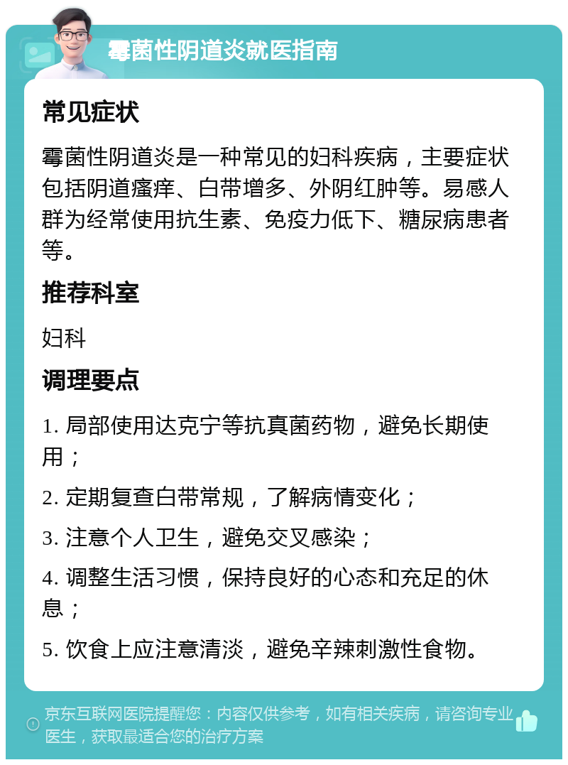 霉菌性阴道炎就医指南 常见症状 霉菌性阴道炎是一种常见的妇科疾病，主要症状包括阴道瘙痒、白带增多、外阴红肿等。易感人群为经常使用抗生素、免疫力低下、糖尿病患者等。 推荐科室 妇科 调理要点 1. 局部使用达克宁等抗真菌药物，避免长期使用； 2. 定期复查白带常规，了解病情变化； 3. 注意个人卫生，避免交叉感染； 4. 调整生活习惯，保持良好的心态和充足的休息； 5. 饮食上应注意清淡，避免辛辣刺激性食物。