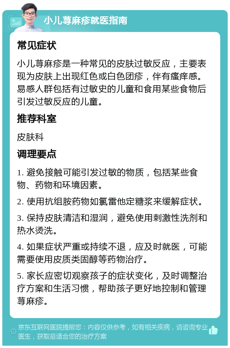 小儿荨麻疹就医指南 常见症状 小儿荨麻疹是一种常见的皮肤过敏反应，主要表现为皮肤上出现红色或白色团疹，伴有瘙痒感。易感人群包括有过敏史的儿童和食用某些食物后引发过敏反应的儿童。 推荐科室 皮肤科 调理要点 1. 避免接触可能引发过敏的物质，包括某些食物、药物和环境因素。 2. 使用抗组胺药物如氯雷他定糖浆来缓解症状。 3. 保持皮肤清洁和湿润，避免使用刺激性洗剂和热水烫洗。 4. 如果症状严重或持续不退，应及时就医，可能需要使用皮质类固醇等药物治疗。 5. 家长应密切观察孩子的症状变化，及时调整治疗方案和生活习惯，帮助孩子更好地控制和管理荨麻疹。