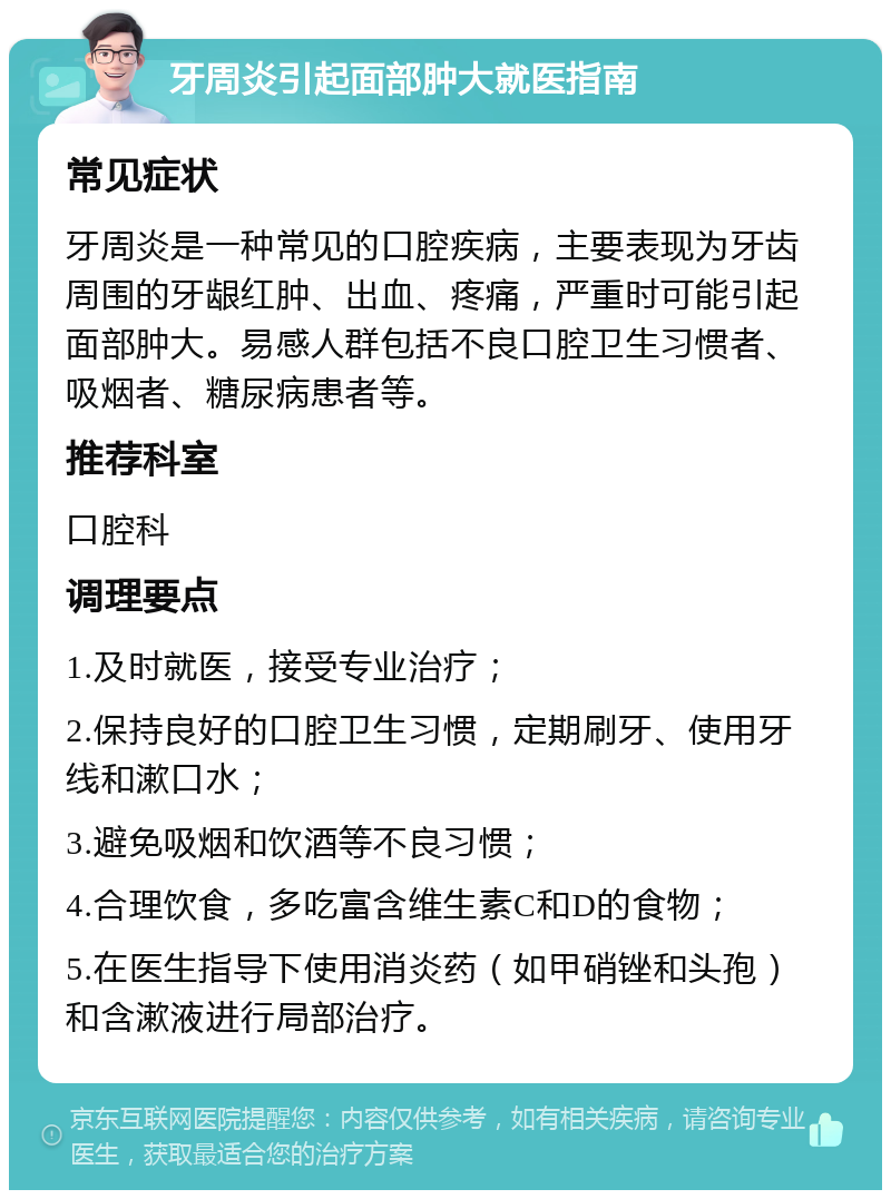 牙周炎引起面部肿大就医指南 常见症状 牙周炎是一种常见的口腔疾病，主要表现为牙齿周围的牙龈红肿、出血、疼痛，严重时可能引起面部肿大。易感人群包括不良口腔卫生习惯者、吸烟者、糖尿病患者等。 推荐科室 口腔科 调理要点 1.及时就医，接受专业治疗； 2.保持良好的口腔卫生习惯，定期刷牙、使用牙线和漱口水； 3.避免吸烟和饮酒等不良习惯； 4.合理饮食，多吃富含维生素C和D的食物； 5.在医生指导下使用消炎药（如甲硝锉和头孢）和含漱液进行局部治疗。