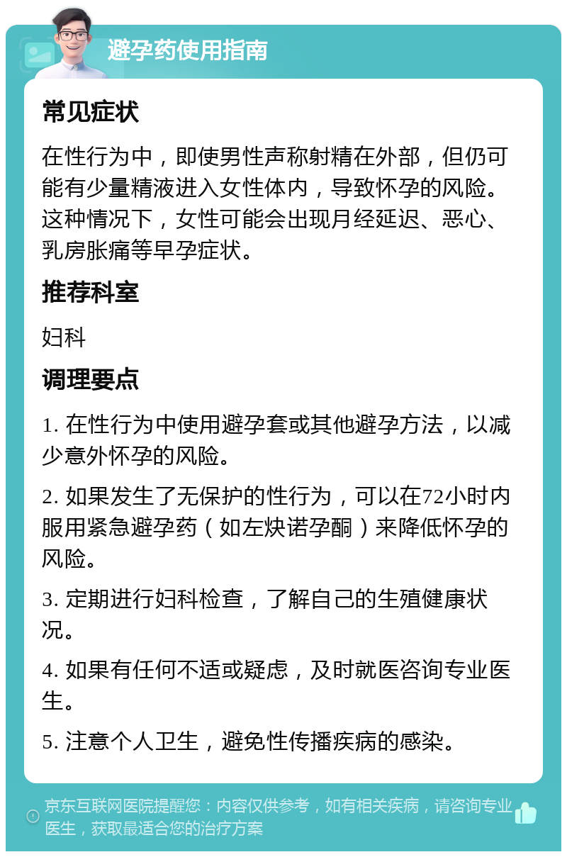 避孕药使用指南 常见症状 在性行为中，即使男性声称射精在外部，但仍可能有少量精液进入女性体内，导致怀孕的风险。这种情况下，女性可能会出现月经延迟、恶心、乳房胀痛等早孕症状。 推荐科室 妇科 调理要点 1. 在性行为中使用避孕套或其他避孕方法，以减少意外怀孕的风险。 2. 如果发生了无保护的性行为，可以在72小时内服用紧急避孕药（如左炔诺孕酮）来降低怀孕的风险。 3. 定期进行妇科检查，了解自己的生殖健康状况。 4. 如果有任何不适或疑虑，及时就医咨询专业医生。 5. 注意个人卫生，避免性传播疾病的感染。