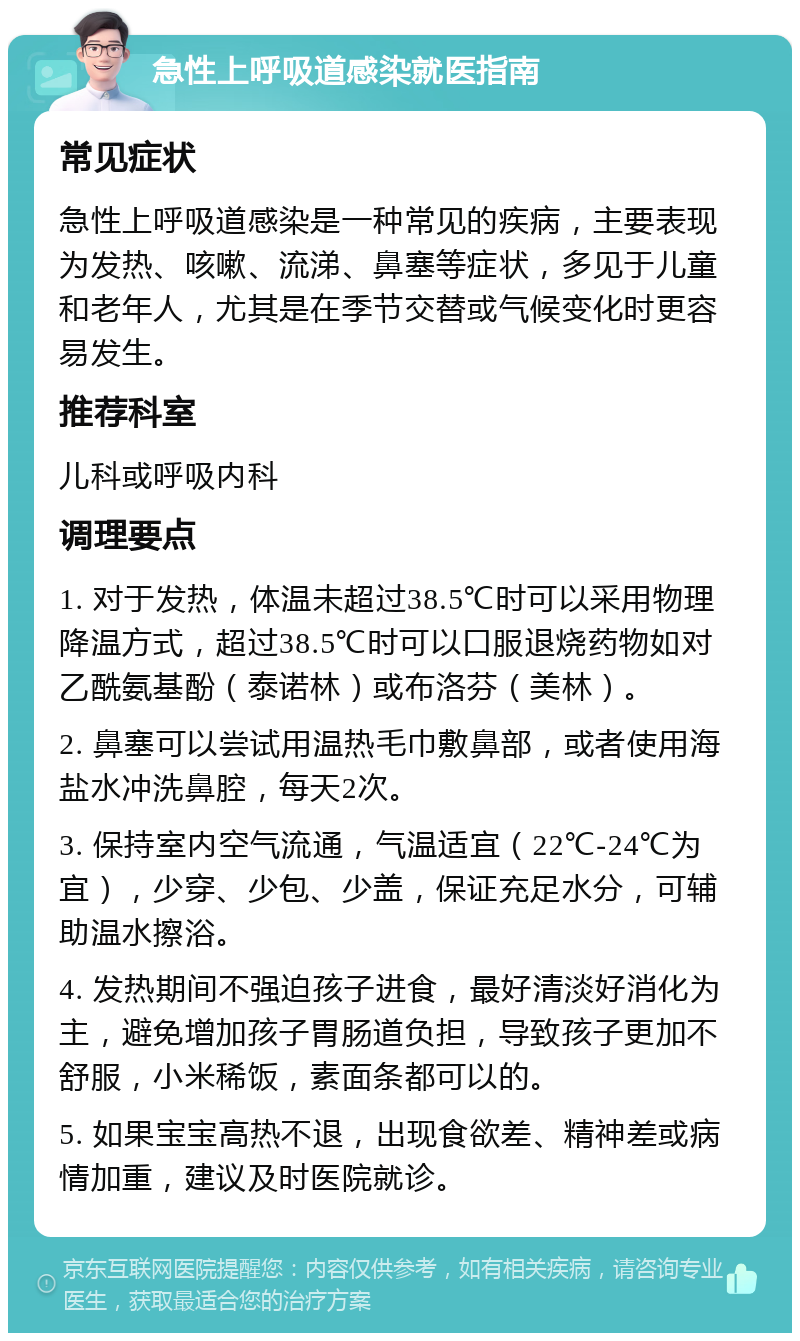 急性上呼吸道感染就医指南 常见症状 急性上呼吸道感染是一种常见的疾病，主要表现为发热、咳嗽、流涕、鼻塞等症状，多见于儿童和老年人，尤其是在季节交替或气候变化时更容易发生。 推荐科室 儿科或呼吸内科 调理要点 1. 对于发热，体温未超过38.5℃时可以采用物理降温方式，超过38.5℃时可以口服退烧药物如对乙酰氨基酚（泰诺林）或布洛芬（美林）。 2. 鼻塞可以尝试用温热毛巾敷鼻部，或者使用海盐水冲洗鼻腔，每天2次。 3. 保持室内空气流通，气温适宜（22℃-24℃为宜），少穿、少包、少盖，保证充足水分，可辅助温水擦浴。 4. 发热期间不强迫孩子进食，最好清淡好消化为主，避免增加孩子胃肠道负担，导致孩子更加不舒服，小米稀饭，素面条都可以的。 5. 如果宝宝高热不退，出现食欲差、精神差或病情加重，建议及时医院就诊。