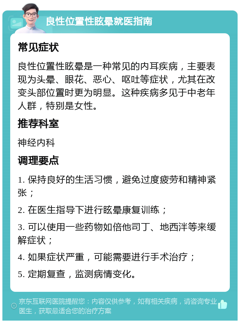 良性位置性眩晕就医指南 常见症状 良性位置性眩晕是一种常见的内耳疾病，主要表现为头晕、眼花、恶心、呕吐等症状，尤其在改变头部位置时更为明显。这种疾病多见于中老年人群，特别是女性。 推荐科室 神经内科 调理要点 1. 保持良好的生活习惯，避免过度疲劳和精神紧张； 2. 在医生指导下进行眩晕康复训练； 3. 可以使用一些药物如倍他司丁、地西泮等来缓解症状； 4. 如果症状严重，可能需要进行手术治疗； 5. 定期复查，监测病情变化。