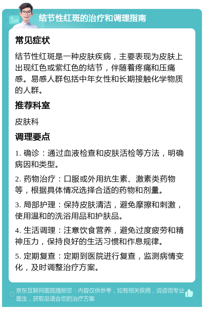 结节性红斑的治疗和调理指南 常见症状 结节性红斑是一种皮肤疾病，主要表现为皮肤上出现红色或紫红色的结节，伴随着疼痛和压痛感。易感人群包括中年女性和长期接触化学物质的人群。 推荐科室 皮肤科 调理要点 1. 确诊：通过血液检查和皮肤活检等方法，明确病因和类型。 2. 药物治疗：口服或外用抗生素、激素类药物等，根据具体情况选择合适的药物和剂量。 3. 局部护理：保持皮肤清洁，避免摩擦和刺激，使用温和的洗浴用品和护肤品。 4. 生活调理：注意饮食营养，避免过度疲劳和精神压力，保持良好的生活习惯和作息规律。 5. 定期复查：定期到医院进行复查，监测病情变化，及时调整治疗方案。