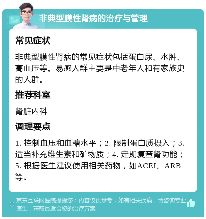 非典型膜性肾病的治疗与管理 常见症状 非典型膜性肾病的常见症状包括蛋白尿、水肿、高血压等。易感人群主要是中老年人和有家族史的人群。 推荐科室 肾脏内科 调理要点 1. 控制血压和血糖水平；2. 限制蛋白质摄入；3. 适当补充维生素和矿物质；4. 定期复查肾功能；5. 根据医生建议使用相关药物，如ACEI、ARB等。