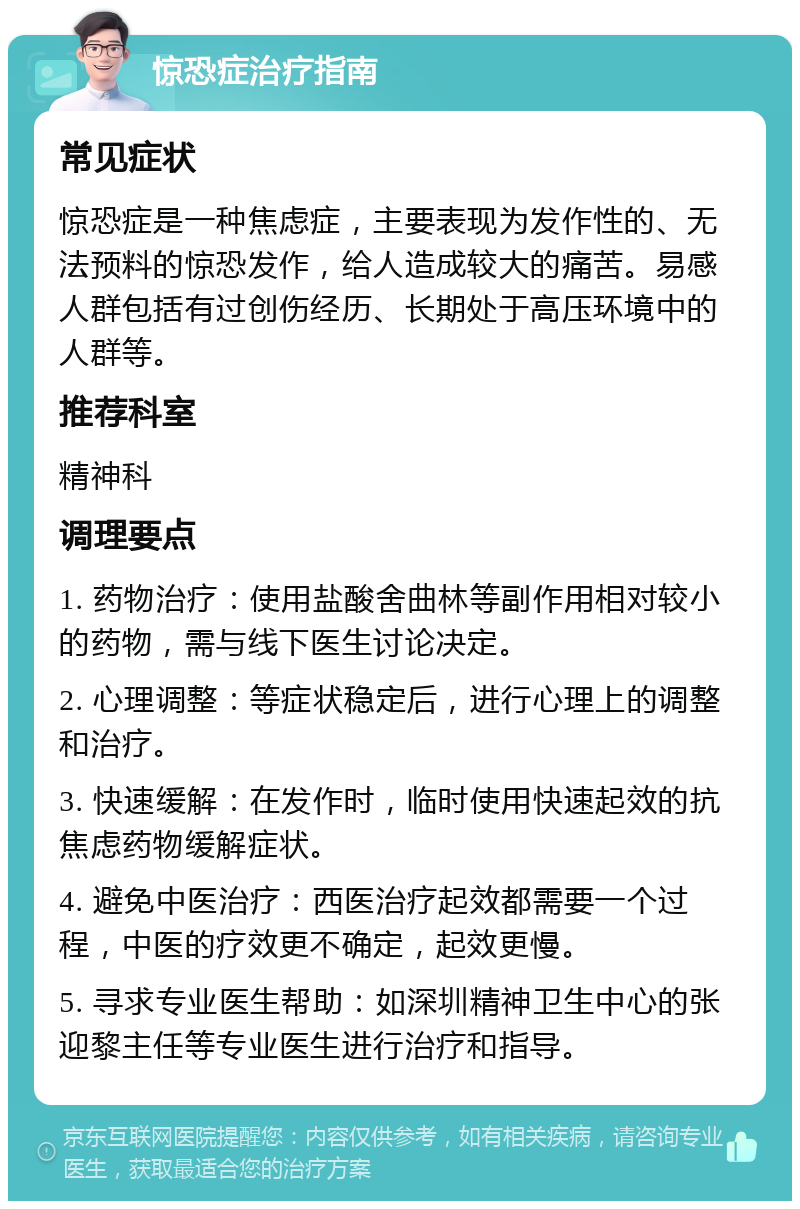 惊恐症治疗指南 常见症状 惊恐症是一种焦虑症，主要表现为发作性的、无法预料的惊恐发作，给人造成较大的痛苦。易感人群包括有过创伤经历、长期处于高压环境中的人群等。 推荐科室 精神科 调理要点 1. 药物治疗：使用盐酸舍曲林等副作用相对较小的药物，需与线下医生讨论决定。 2. 心理调整：等症状稳定后，进行心理上的调整和治疗。 3. 快速缓解：在发作时，临时使用快速起效的抗焦虑药物缓解症状。 4. 避免中医治疗：西医治疗起效都需要一个过程，中医的疗效更不确定，起效更慢。 5. 寻求专业医生帮助：如深圳精神卫生中心的张迎黎主任等专业医生进行治疗和指导。