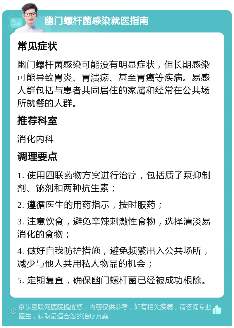 幽门螺杆菌感染就医指南 常见症状 幽门螺杆菌感染可能没有明显症状，但长期感染可能导致胃炎、胃溃疡、甚至胃癌等疾病。易感人群包括与患者共同居住的家属和经常在公共场所就餐的人群。 推荐科室 消化内科 调理要点 1. 使用四联药物方案进行治疗，包括质子泵抑制剂、铋剂和两种抗生素； 2. 遵循医生的用药指示，按时服药； 3. 注意饮食，避免辛辣刺激性食物，选择清淡易消化的食物； 4. 做好自我防护措施，避免频繁出入公共场所，减少与他人共用私人物品的机会； 5. 定期复查，确保幽门螺杆菌已经被成功根除。