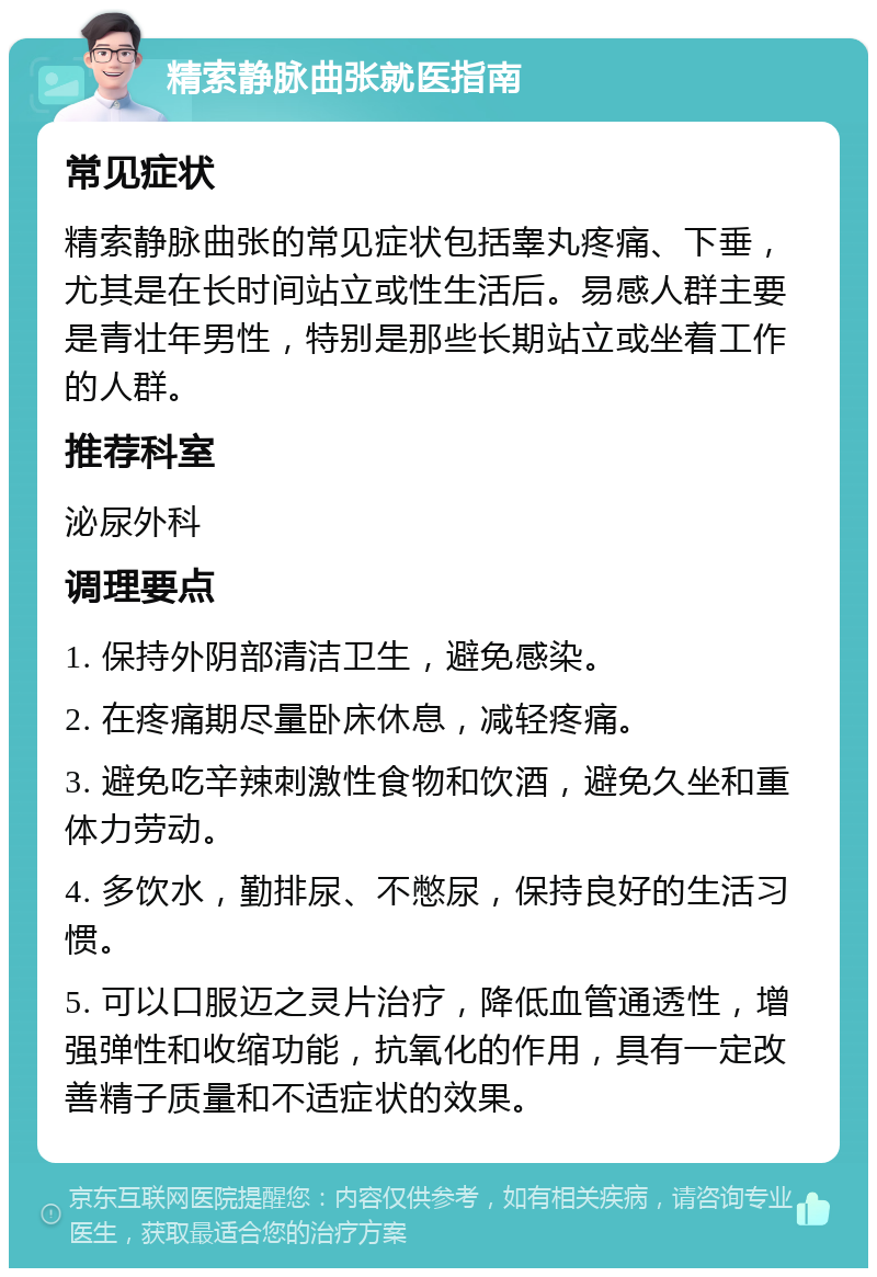 精索静脉曲张就医指南 常见症状 精索静脉曲张的常见症状包括睾丸疼痛、下垂，尤其是在长时间站立或性生活后。易感人群主要是青壮年男性，特别是那些长期站立或坐着工作的人群。 推荐科室 泌尿外科 调理要点 1. 保持外阴部清洁卫生，避免感染。 2. 在疼痛期尽量卧床休息，减轻疼痛。 3. 避免吃辛辣刺激性食物和饮酒，避免久坐和重体力劳动。 4. 多饮水，勤排尿、不憋尿，保持良好的生活习惯。 5. 可以口服迈之灵片治疗，降低血管通透性，增强弹性和收缩功能，抗氧化的作用，具有一定改善精子质量和不适症状的效果。