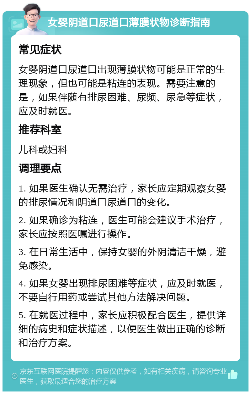 女婴阴道口尿道口薄膜状物诊断指南 常见症状 女婴阴道口尿道口出现薄膜状物可能是正常的生理现象，但也可能是粘连的表现。需要注意的是，如果伴随有排尿困难、尿频、尿急等症状，应及时就医。 推荐科室 儿科或妇科 调理要点 1. 如果医生确认无需治疗，家长应定期观察女婴的排尿情况和阴道口尿道口的变化。 2. 如果确诊为粘连，医生可能会建议手术治疗，家长应按照医嘱进行操作。 3. 在日常生活中，保持女婴的外阴清洁干燥，避免感染。 4. 如果女婴出现排尿困难等症状，应及时就医，不要自行用药或尝试其他方法解决问题。 5. 在就医过程中，家长应积极配合医生，提供详细的病史和症状描述，以便医生做出正确的诊断和治疗方案。