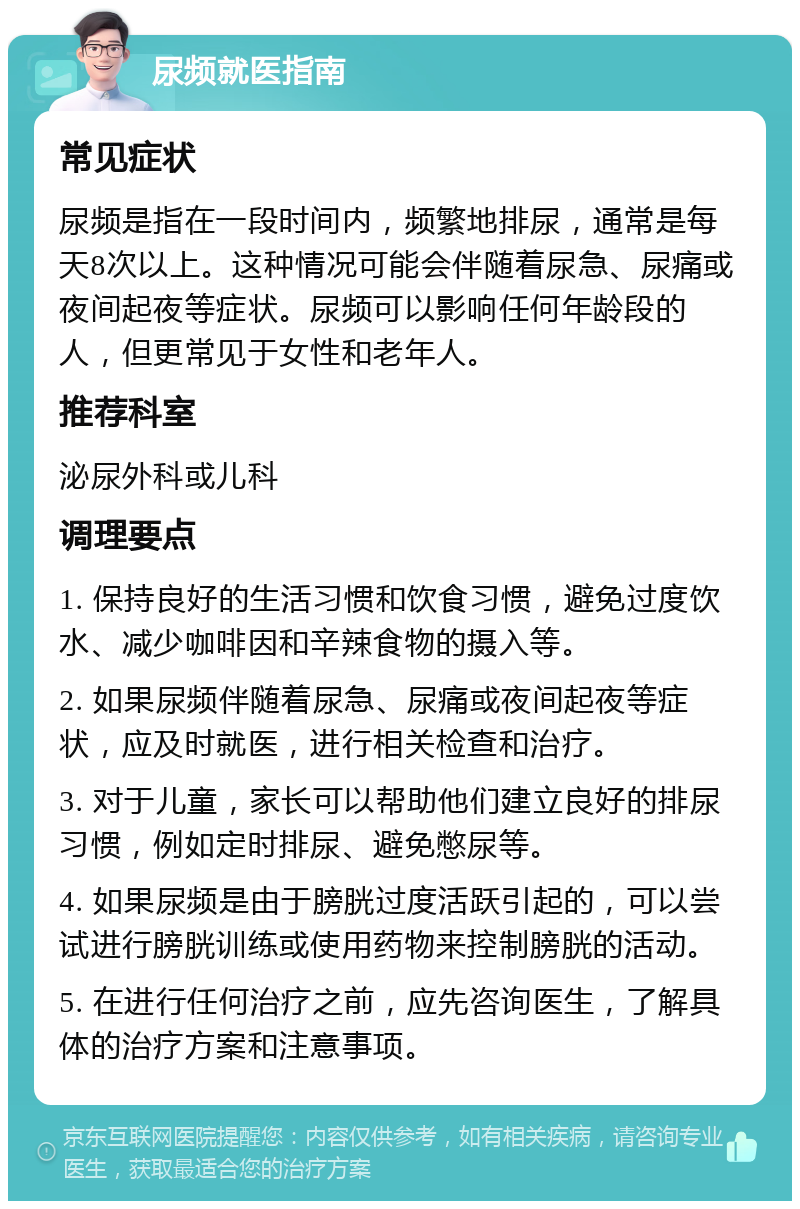 尿频就医指南 常见症状 尿频是指在一段时间内，频繁地排尿，通常是每天8次以上。这种情况可能会伴随着尿急、尿痛或夜间起夜等症状。尿频可以影响任何年龄段的人，但更常见于女性和老年人。 推荐科室 泌尿外科或儿科 调理要点 1. 保持良好的生活习惯和饮食习惯，避免过度饮水、减少咖啡因和辛辣食物的摄入等。 2. 如果尿频伴随着尿急、尿痛或夜间起夜等症状，应及时就医，进行相关检查和治疗。 3. 对于儿童，家长可以帮助他们建立良好的排尿习惯，例如定时排尿、避免憋尿等。 4. 如果尿频是由于膀胱过度活跃引起的，可以尝试进行膀胱训练或使用药物来控制膀胱的活动。 5. 在进行任何治疗之前，应先咨询医生，了解具体的治疗方案和注意事项。