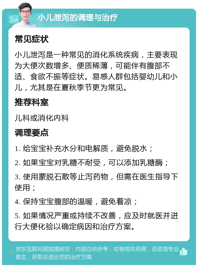 小儿泄泻的调理与治疗 常见症状 小儿泄泻是一种常见的消化系统疾病，主要表现为大便次数增多、便质稀薄，可能伴有腹部不适、食欲不振等症状。易感人群包括婴幼儿和小儿，尤其是在夏秋季节更为常见。 推荐科室 儿科或消化内科 调理要点 1. 给宝宝补充水分和电解质，避免脱水； 2. 如果宝宝对乳糖不耐受，可以添加乳糖酶； 3. 使用蒙脱石散等止泻药物，但需在医生指导下使用； 4. 保持宝宝腹部的温暖，避免着凉； 5. 如果情况严重或持续不改善，应及时就医并进行大便化验以确定病因和治疗方案。