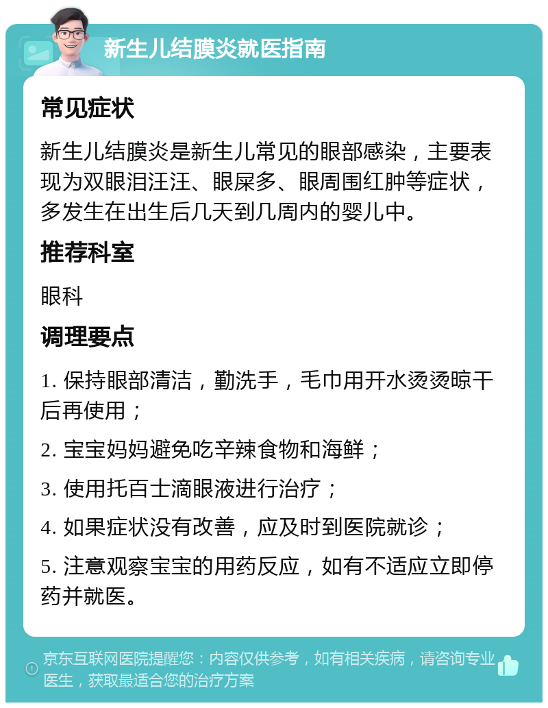 新生儿结膜炎就医指南 常见症状 新生儿结膜炎是新生儿常见的眼部感染，主要表现为双眼泪汪汪、眼屎多、眼周围红肿等症状，多发生在出生后几天到几周内的婴儿中。 推荐科室 眼科 调理要点 1. 保持眼部清洁，勤洗手，毛巾用开水烫烫晾干后再使用； 2. 宝宝妈妈避免吃辛辣食物和海鲜； 3. 使用托百士滴眼液进行治疗； 4. 如果症状没有改善，应及时到医院就诊； 5. 注意观察宝宝的用药反应，如有不适应立即停药并就医。