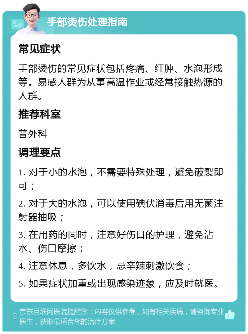 手部烫伤处理指南 常见症状 手部烫伤的常见症状包括疼痛、红肿、水泡形成等。易感人群为从事高温作业或经常接触热源的人群。 推荐科室 普外科 调理要点 1. 对于小的水泡，不需要特殊处理，避免破裂即可； 2. 对于大的水泡，可以使用碘伏消毒后用无菌注射器抽吸； 3. 在用药的同时，注意好伤口的护理，避免沾水、伤口摩擦； 4. 注意休息，多饮水，忌辛辣刺激饮食； 5. 如果症状加重或出现感染迹象，应及时就医。