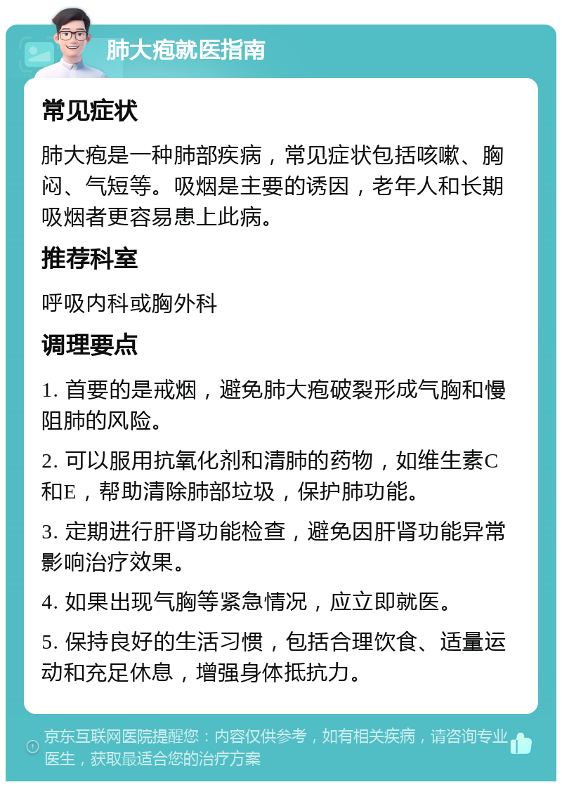 肺大疱就医指南 常见症状 肺大疱是一种肺部疾病，常见症状包括咳嗽、胸闷、气短等。吸烟是主要的诱因，老年人和长期吸烟者更容易患上此病。 推荐科室 呼吸内科或胸外科 调理要点 1. 首要的是戒烟，避免肺大疱破裂形成气胸和慢阻肺的风险。 2. 可以服用抗氧化剂和清肺的药物，如维生素C和E，帮助清除肺部垃圾，保护肺功能。 3. 定期进行肝肾功能检查，避免因肝肾功能异常影响治疗效果。 4. 如果出现气胸等紧急情况，应立即就医。 5. 保持良好的生活习惯，包括合理饮食、适量运动和充足休息，增强身体抵抗力。