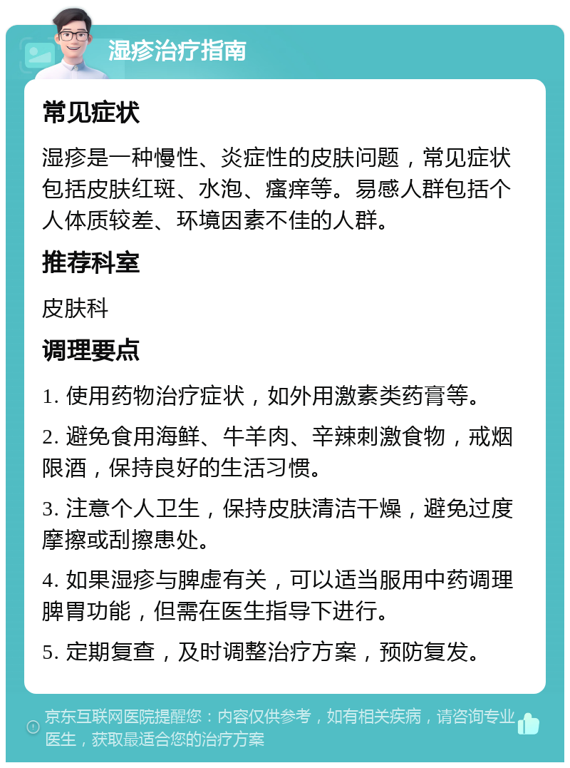 湿疹治疗指南 常见症状 湿疹是一种慢性、炎症性的皮肤问题，常见症状包括皮肤红斑、水泡、瘙痒等。易感人群包括个人体质较差、环境因素不佳的人群。 推荐科室 皮肤科 调理要点 1. 使用药物治疗症状，如外用激素类药膏等。 2. 避免食用海鲜、牛羊肉、辛辣刺激食物，戒烟限酒，保持良好的生活习惯。 3. 注意个人卫生，保持皮肤清洁干燥，避免过度摩擦或刮擦患处。 4. 如果湿疹与脾虚有关，可以适当服用中药调理脾胃功能，但需在医生指导下进行。 5. 定期复查，及时调整治疗方案，预防复发。