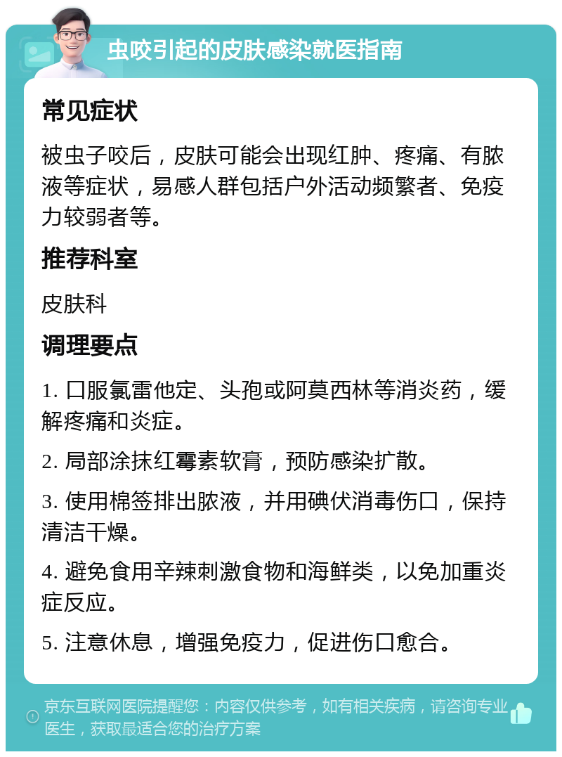 虫咬引起的皮肤感染就医指南 常见症状 被虫子咬后，皮肤可能会出现红肿、疼痛、有脓液等症状，易感人群包括户外活动频繁者、免疫力较弱者等。 推荐科室 皮肤科 调理要点 1. 口服氯雷他定、头孢或阿莫西林等消炎药，缓解疼痛和炎症。 2. 局部涂抹红霉素软膏，预防感染扩散。 3. 使用棉签排出脓液，并用碘伏消毒伤口，保持清洁干燥。 4. 避免食用辛辣刺激食物和海鲜类，以免加重炎症反应。 5. 注意休息，增强免疫力，促进伤口愈合。