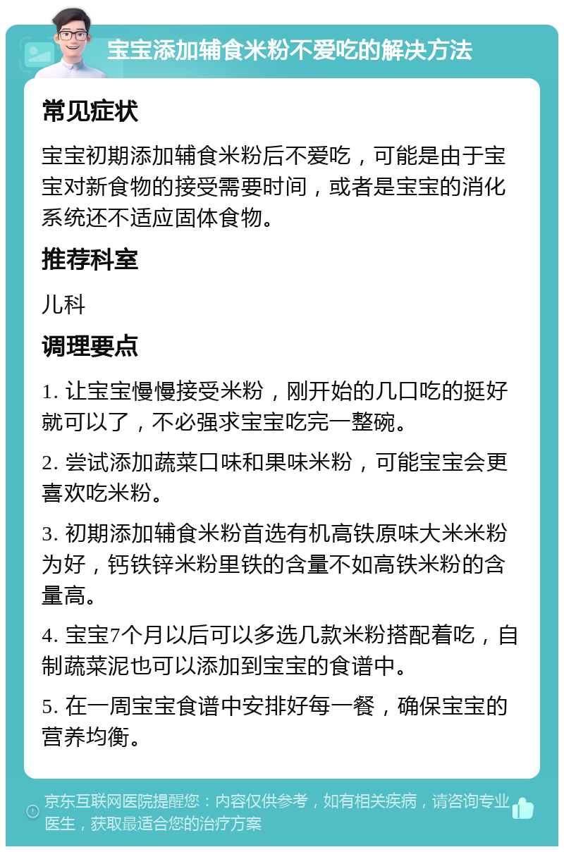 宝宝添加辅食米粉不爱吃的解决方法 常见症状 宝宝初期添加辅食米粉后不爱吃，可能是由于宝宝对新食物的接受需要时间，或者是宝宝的消化系统还不适应固体食物。 推荐科室 儿科 调理要点 1. 让宝宝慢慢接受米粉，刚开始的几口吃的挺好就可以了，不必强求宝宝吃完一整碗。 2. 尝试添加蔬菜口味和果味米粉，可能宝宝会更喜欢吃米粉。 3. 初期添加辅食米粉首选有机高铁原味大米米粉为好，钙铁锌米粉里铁的含量不如高铁米粉的含量高。 4. 宝宝7个月以后可以多选几款米粉搭配着吃，自制蔬菜泥也可以添加到宝宝的食谱中。 5. 在一周宝宝食谱中安排好每一餐，确保宝宝的营养均衡。