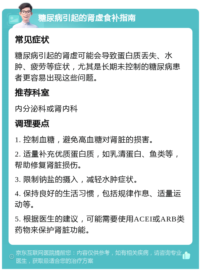 糖尿病引起的肾虚食补指南 常见症状 糖尿病引起的肾虚可能会导致蛋白质丢失、水肿、疲劳等症状，尤其是长期未控制的糖尿病患者更容易出现这些问题。 推荐科室 内分泌科或肾内科 调理要点 1. 控制血糖，避免高血糖对肾脏的损害。 2. 适量补充优质蛋白质，如乳清蛋白、鱼类等，帮助修复肾脏损伤。 3. 限制钠盐的摄入，减轻水肿症状。 4. 保持良好的生活习惯，包括规律作息、适量运动等。 5. 根据医生的建议，可能需要使用ACEI或ARB类药物来保护肾脏功能。