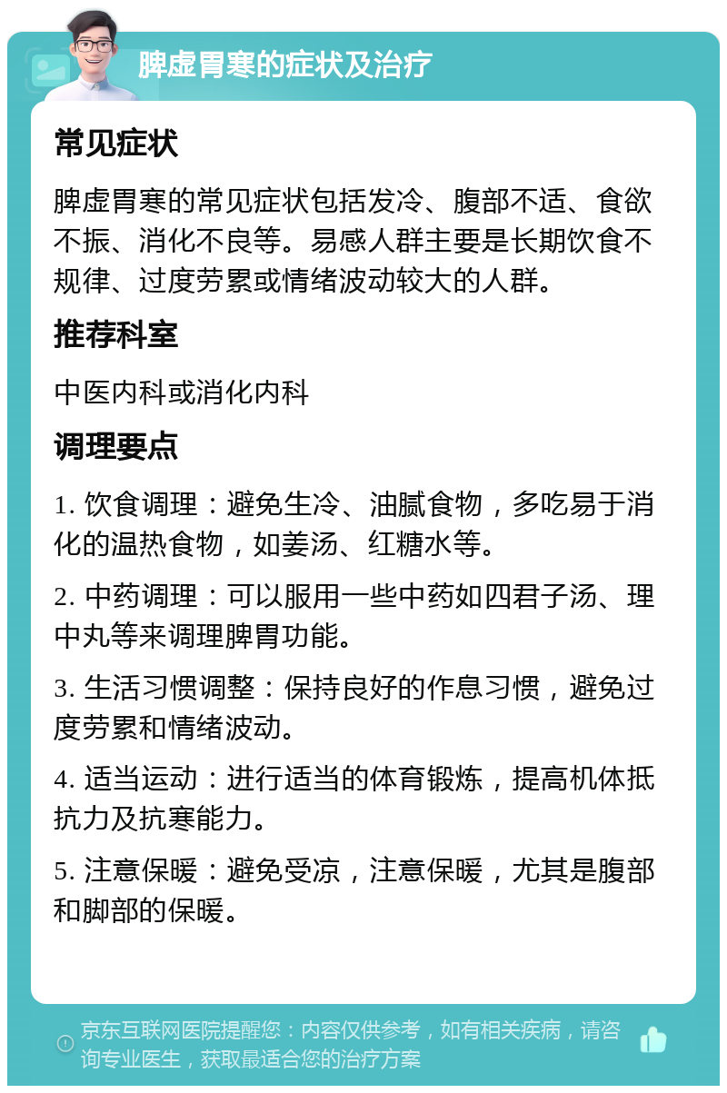 脾虚胃寒的症状及治疗 常见症状 脾虚胃寒的常见症状包括发冷、腹部不适、食欲不振、消化不良等。易感人群主要是长期饮食不规律、过度劳累或情绪波动较大的人群。 推荐科室 中医内科或消化内科 调理要点 1. 饮食调理：避免生冷、油腻食物，多吃易于消化的温热食物，如姜汤、红糖水等。 2. 中药调理：可以服用一些中药如四君子汤、理中丸等来调理脾胃功能。 3. 生活习惯调整：保持良好的作息习惯，避免过度劳累和情绪波动。 4. 适当运动：进行适当的体育锻炼，提高机体抵抗力及抗寒能力。 5. 注意保暖：避免受凉，注意保暖，尤其是腹部和脚部的保暖。