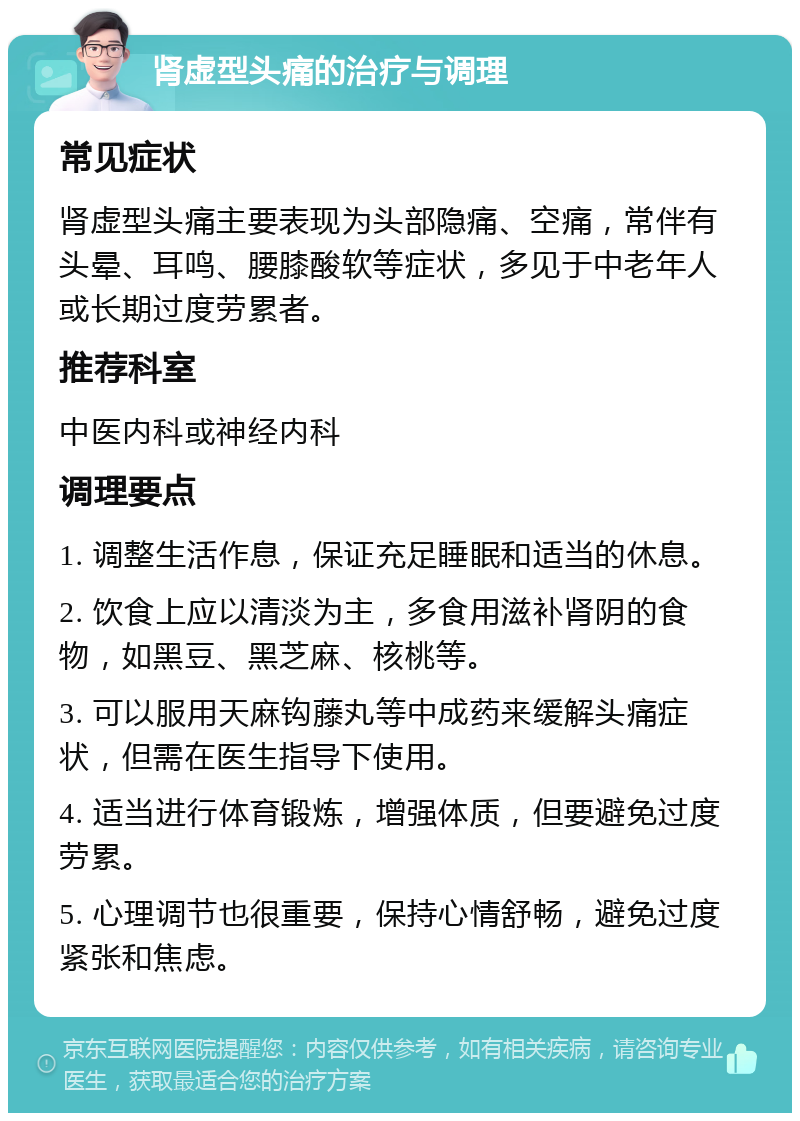 肾虚型头痛的治疗与调理 常见症状 肾虚型头痛主要表现为头部隐痛、空痛，常伴有头晕、耳鸣、腰膝酸软等症状，多见于中老年人或长期过度劳累者。 推荐科室 中医内科或神经内科 调理要点 1. 调整生活作息，保证充足睡眠和适当的休息。 2. 饮食上应以清淡为主，多食用滋补肾阴的食物，如黑豆、黑芝麻、核桃等。 3. 可以服用天麻钩藤丸等中成药来缓解头痛症状，但需在医生指导下使用。 4. 适当进行体育锻炼，增强体质，但要避免过度劳累。 5. 心理调节也很重要，保持心情舒畅，避免过度紧张和焦虑。