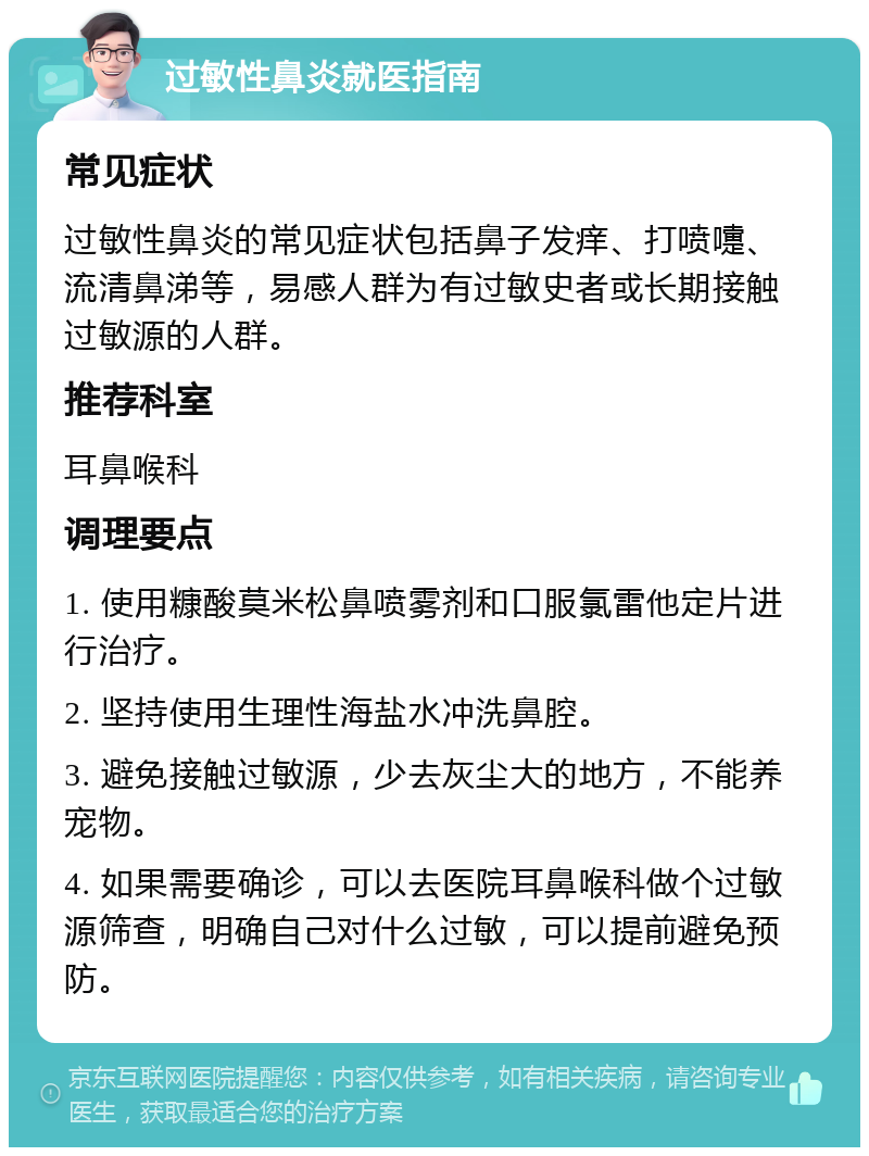 过敏性鼻炎就医指南 常见症状 过敏性鼻炎的常见症状包括鼻子发痒、打喷嚏、流清鼻涕等，易感人群为有过敏史者或长期接触过敏源的人群。 推荐科室 耳鼻喉科 调理要点 1. 使用糠酸莫米松鼻喷雾剂和口服氯雷他定片进行治疗。 2. 坚持使用生理性海盐水冲洗鼻腔。 3. 避免接触过敏源，少去灰尘大的地方，不能养宠物。 4. 如果需要确诊，可以去医院耳鼻喉科做个过敏源筛查，明确自己对什么过敏，可以提前避免预防。