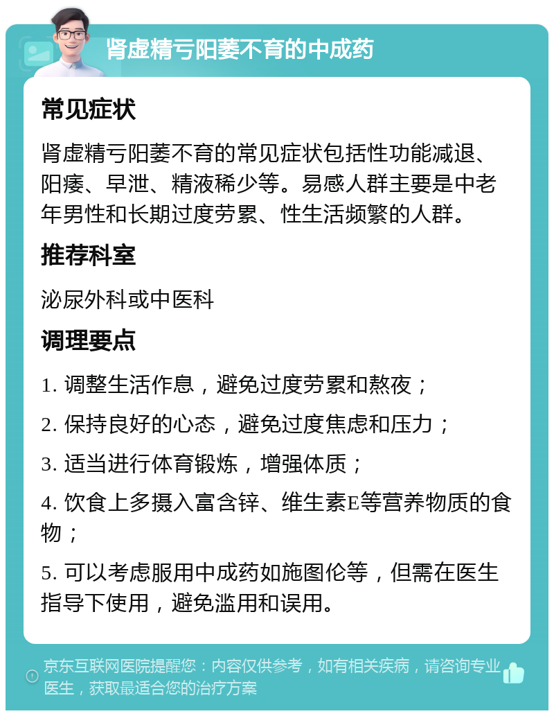 肾虚精亏阳萎不育的中成药 常见症状 肾虚精亏阳萎不育的常见症状包括性功能减退、阳痿、早泄、精液稀少等。易感人群主要是中老年男性和长期过度劳累、性生活频繁的人群。 推荐科室 泌尿外科或中医科 调理要点 1. 调整生活作息，避免过度劳累和熬夜； 2. 保持良好的心态，避免过度焦虑和压力； 3. 适当进行体育锻炼，增强体质； 4. 饮食上多摄入富含锌、维生素E等营养物质的食物； 5. 可以考虑服用中成药如施图伦等，但需在医生指导下使用，避免滥用和误用。