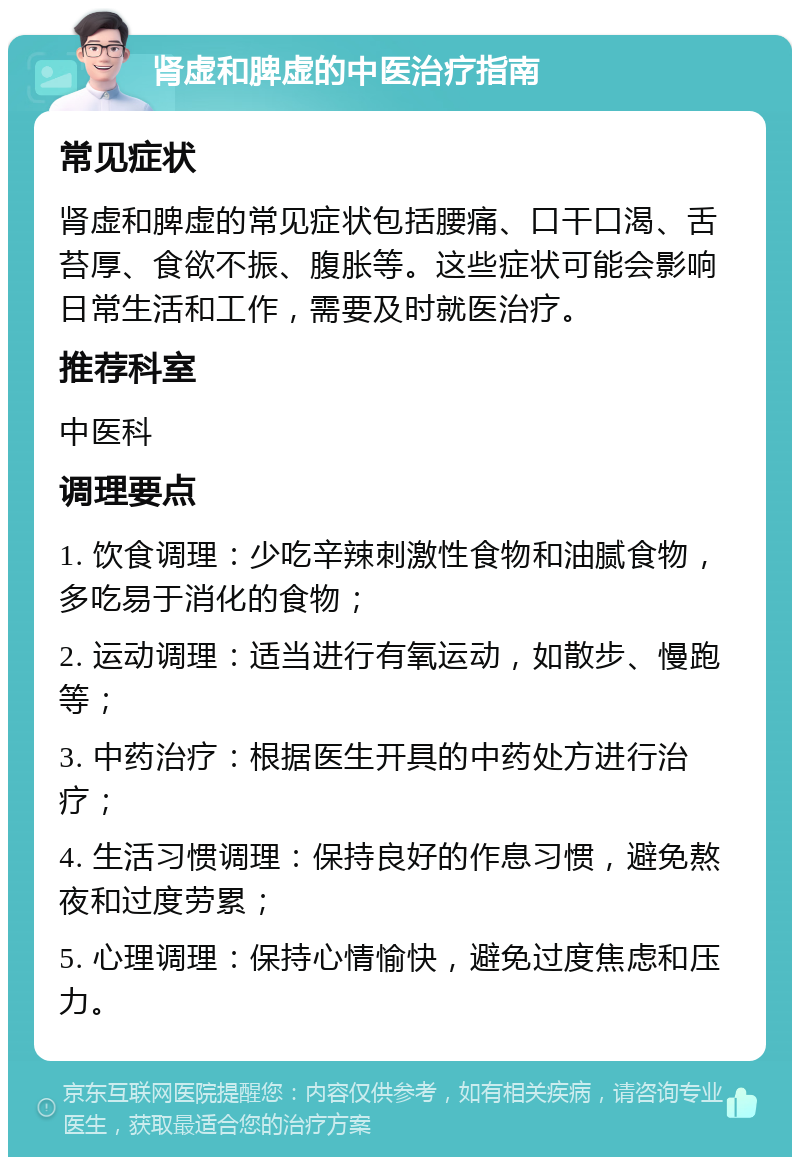 肾虚和脾虚的中医治疗指南 常见症状 肾虚和脾虚的常见症状包括腰痛、口干口渴、舌苔厚、食欲不振、腹胀等。这些症状可能会影响日常生活和工作，需要及时就医治疗。 推荐科室 中医科 调理要点 1. 饮食调理：少吃辛辣刺激性食物和油腻食物，多吃易于消化的食物； 2. 运动调理：适当进行有氧运动，如散步、慢跑等； 3. 中药治疗：根据医生开具的中药处方进行治疗； 4. 生活习惯调理：保持良好的作息习惯，避免熬夜和过度劳累； 5. 心理调理：保持心情愉快，避免过度焦虑和压力。